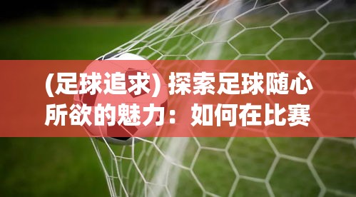 (足球追求) 探索足球随心所欲的魅力：如何在比赛中恰到好处地释放个性，成就任性足球风采