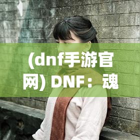 (dnf手游官网) DNF：魂之觉醒——探索身份认同与英雄之路，勇士如何在挑战中寻找自我？