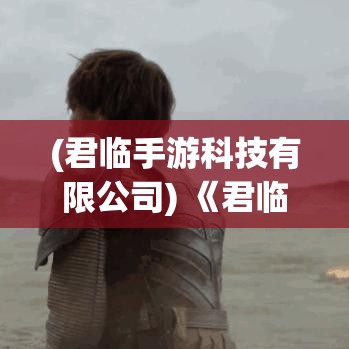 (君临手游科技有限公司) 《君临手游攻略大全》：新手必备，阵容搭配与技能解析，助你快速提升战力！